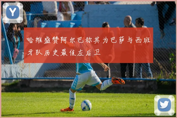 哈维盛赞阿尔巴称其为巴萨与西班牙队历史最佳左后卫