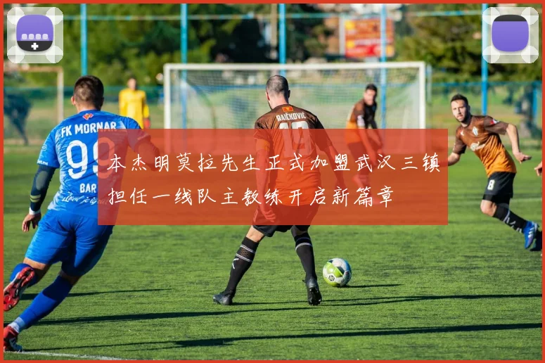 本杰明莫拉先生正式加盟武汉三镇担任一线队主教练开启新篇章