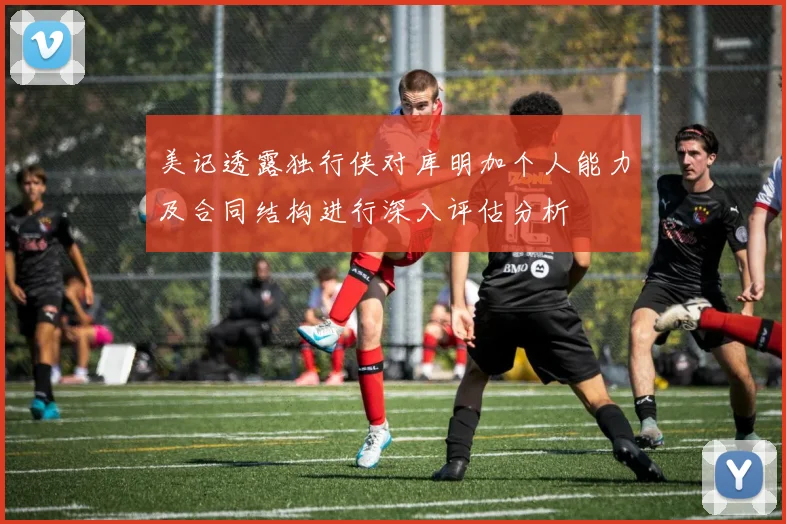 美记透露独行侠对库明加个人能力及合同结构进行深入评估分析