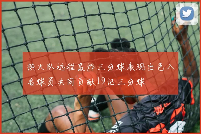 热火队远程轰炸三分球表现出色八名球员共同贡献19记三分球