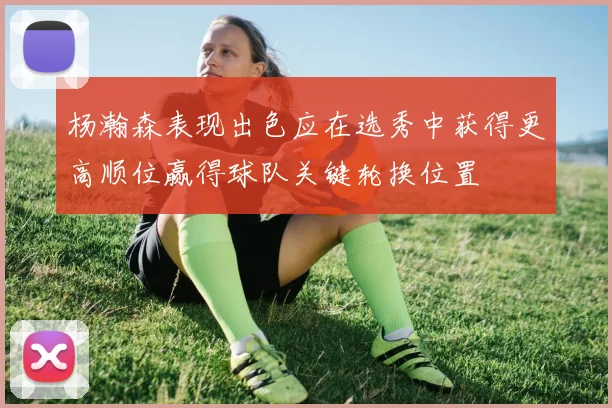 杨瀚森表现出色应在选秀中获得更高顺位赢得球队关键轮换位置