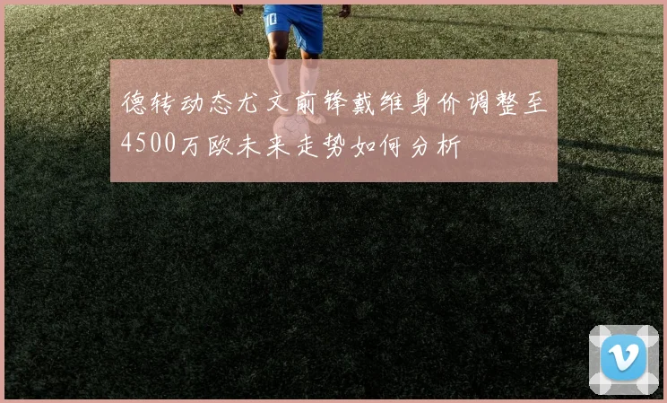 德转动态尤文前锋戴维身价调整至4500万欧未来走势如何分析
