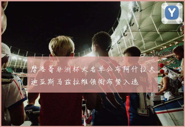 摩洛哥非洲杯大名单公布阿什拉夫迪亚斯马兹拉维领衔布努入选