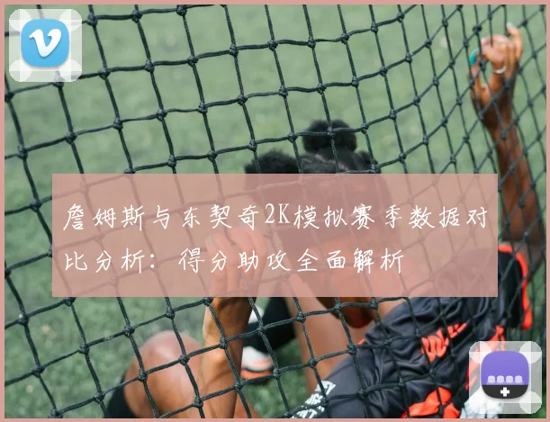 詹姆斯与东契奇2K模拟赛季数据对比分析：得分助攻全面解析