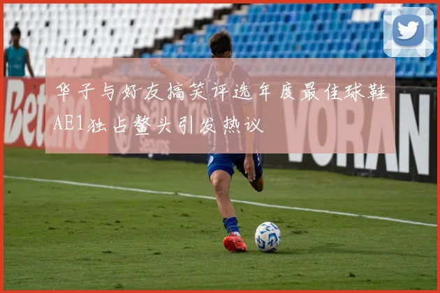 华子与好友搞笑评选年度最佳球鞋AE1独占鳌头引发热议