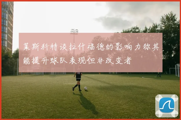 莱斯科特谈拉什福德的影响力称其能提升球队表现但非改变者